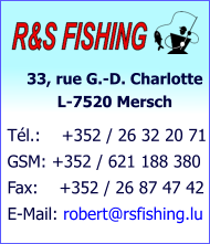 33, rue G.-D. Charlotte            L-7520 Mersch Tél.:    +352 / 26 32 20 71 GSM: +352 / 621 188 380 Fax:    +352 / 26 87 47 42 E-Mail: robert@rsfishing.lu