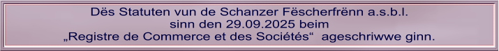 Dës Statuten vun de Schanzer Fëscherfrënn a.s.b.l. sinn den 29.09.2025 beim „Registre de Commerce et des Sociétés“  ageschriwwe ginn.